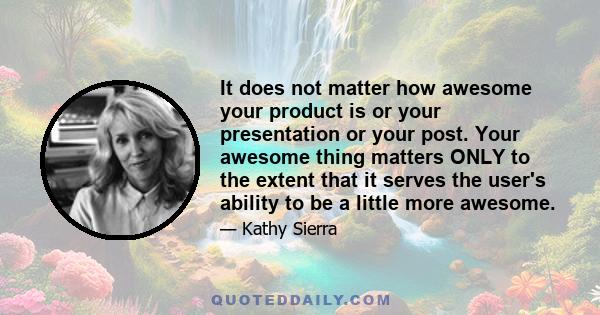 It does not matter how awesome your product is or your presentation or your post. Your awesome thing matters ONLY to the extent that it serves the user's ability to be a little more awesome.