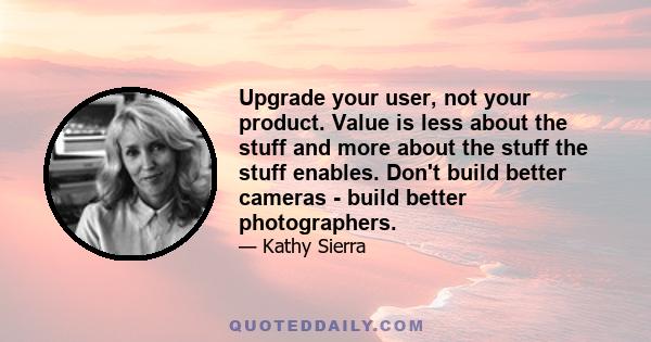 Upgrade your user, not your product. Value is less about the stuff and more about the stuff the stuff enables. Don't build better cameras - build better photographers.