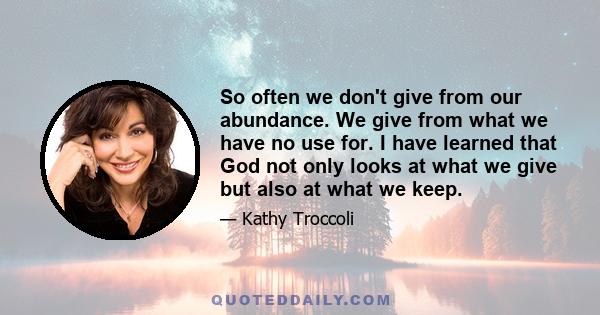 So often we don't give from our abundance. We give from what we have no use for. I have learned that God not only looks at what we give but also at what we keep.