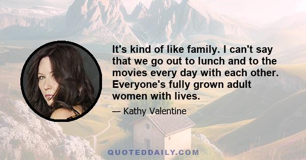 It's kind of like family. I can't say that we go out to lunch and to the movies every day with each other. Everyone's fully grown adult women with lives.