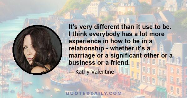 It's very different than it use to be. I think everybody has a lot more experience in how to be in a relationship - whether it's a marriage or a significant other or a business or a friend.