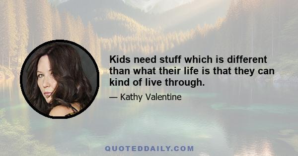 Kids need stuff which is different than what their life is that they can kind of live through.