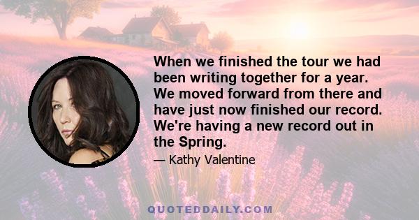 When we finished the tour we had been writing together for a year. We moved forward from there and have just now finished our record. We're having a new record out in the Spring.