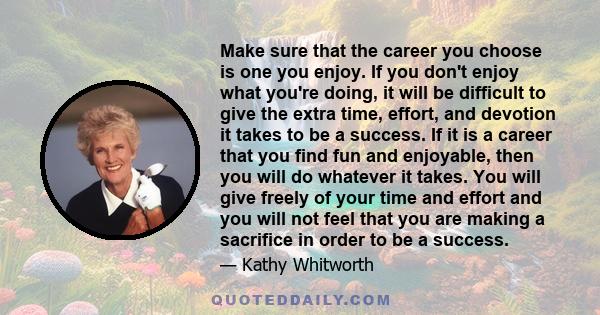 Make sure that the career you choose is one you enjoy. If you don't enjoy what you're doing, it will be difficult to give the extra time, effort, and devotion it takes to be a success. If it is a career that you find