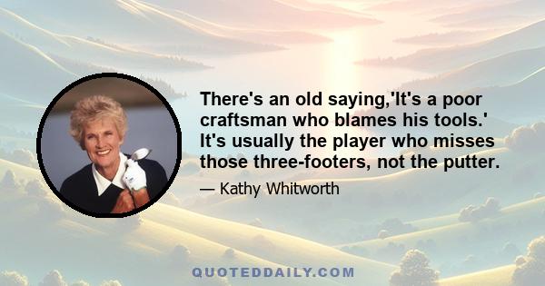 There's an old saying,'It's a poor craftsman who blames his tools.' It's usually the player who misses those three-footers, not the putter.