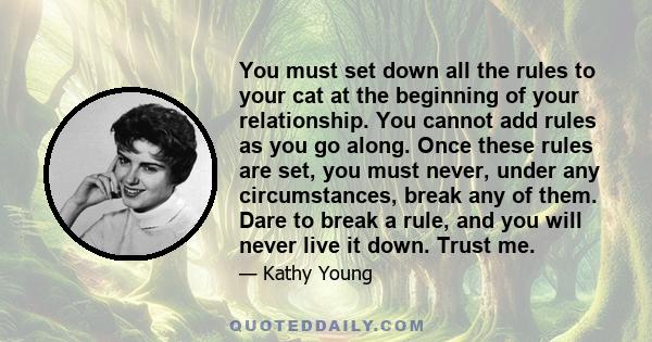 You must set down all the rules to your cat at the beginning of your relationship. You cannot add rules as you go along. Once these rules are set, you must never, under any circumstances, break any of them. Dare to