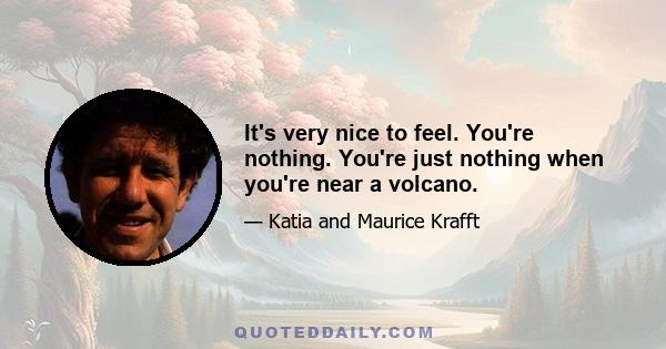 It's very nice to feel. You're nothing. You're just nothing when you're near a volcano.