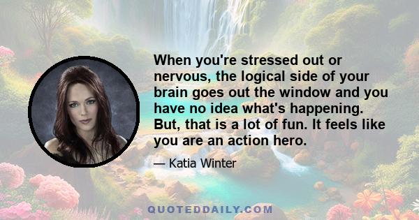 When you're stressed out or nervous, the logical side of your brain goes out the window and you have no idea what's happening. But, that is a lot of fun. It feels like you are an action hero.