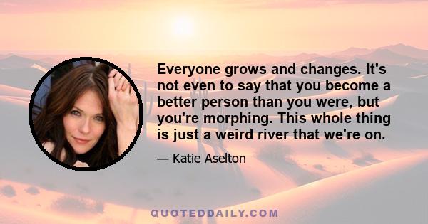 Everyone grows and changes. It's not even to say that you become a better person than you were, but you're morphing. This whole thing is just a weird river that we're on.