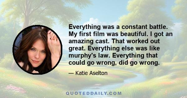 Everything was a constant battle. My first film was beautiful. I got an amazing cast. That worked out great. Everything else was like murphy's law. Everything that could go wrong, did go wrong.