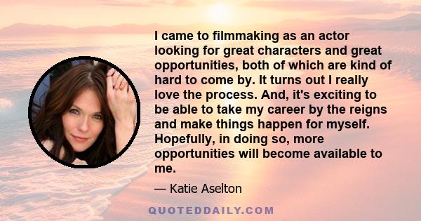 I came to filmmaking as an actor looking for great characters and great opportunities, both of which are kind of hard to come by. It turns out I really love the process. And, it's exciting to be able to take my career