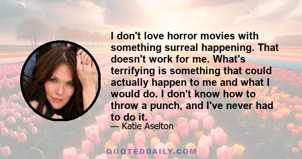 I don't love horror movies with something surreal happening. That doesn't work for me. What's terrifying is something that could actually happen to me and what I would do. I don't know how to throw a punch, and I've