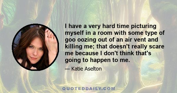 I have a very hard time picturing myself in a room with some type of goo oozing out of an air vent and killing me; that doesn't really scare me because I don't think that's going to happen to me.