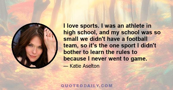 I love sports. I was an athlete in high school, and my school was so small we didn't have a football team, so it's the one sport I didn't bother to learn the rules to because I never went to game.