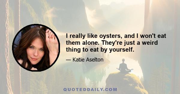 I really like oysters, and I won't eat them alone. They're just a weird thing to eat by yourself.