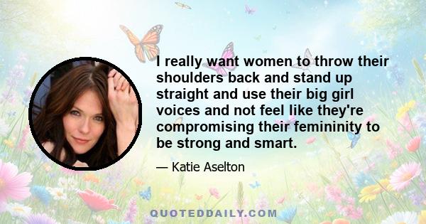 I really want women to throw their shoulders back and stand up straight and use their big girl voices and not feel like they're compromising their femininity to be strong and smart.