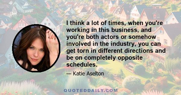 I think a lot of times, when you're working in this business, and you're both actors or somehow involved in the industry, you can get torn in different directions and be on completely opposite schedules.