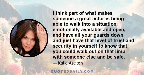 I think part of what makes someone a great actor is being able to walk into a situation emotionally available and open, and have all your guards down, and just have that level of trust and security in yourself to know