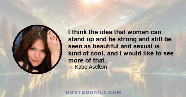 I think the idea that women can stand up and be strong and still be seen as beautiful and sexual is kind of cool, and I would like to see more of that.