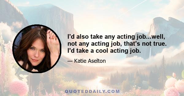 I'd also take any acting job...well, not any acting job, that's not true. I'd take a cool acting job.