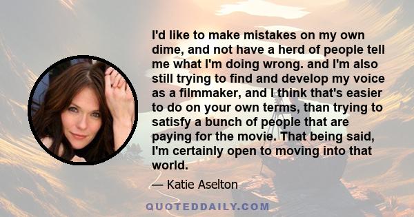 I'd like to make mistakes on my own dime, and not have a herd of people tell me what I'm doing wrong. and I'm also still trying to find and develop my voice as a filmmaker, and I think that's easier to do on your own