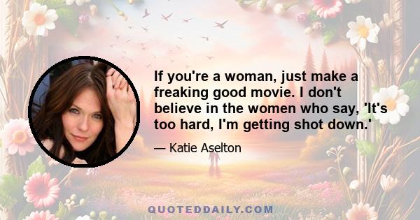 If you're a woman, just make a freaking good movie. I don't believe in the women who say, 'It's too hard, I'm getting shot down.'