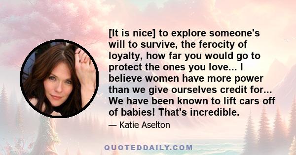 [It is nice] to explore someone's will to survive, the ferocity of loyalty, how far you would go to protect the ones you love... I believe women have more power than we give ourselves credit for... We have been known to 