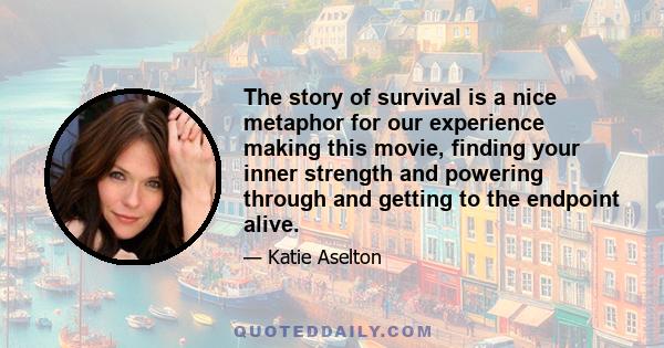 The story of survival is a nice metaphor for our experience making this movie, finding your inner strength and powering through and getting to the endpoint alive.