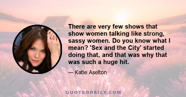 There are very few shows that show women talking like strong, sassy women. Do you know what I mean? 'Sex and the City' started doing that, and that was why that was such a huge hit.