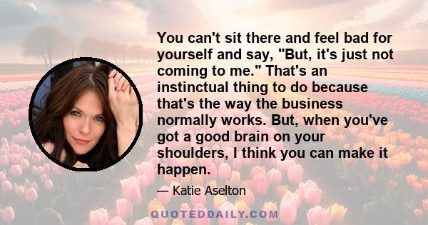 You can't sit there and feel bad for yourself and say, But, it's just not coming to me. That's an instinctual thing to do because that's the way the business normally works. But, when you've got a good brain on your