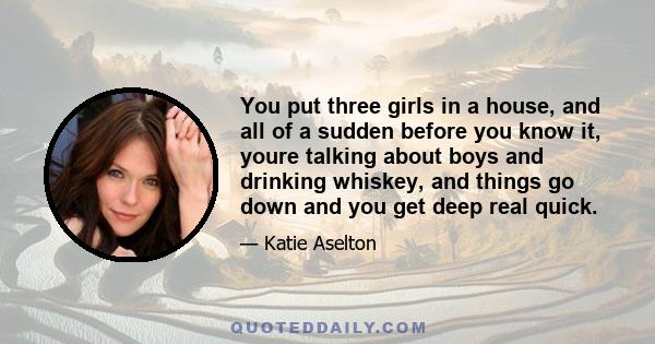 You put three girls in a house, and all of a sudden before you know it, youre talking about boys and drinking whiskey, and things go down and you get deep real quick.