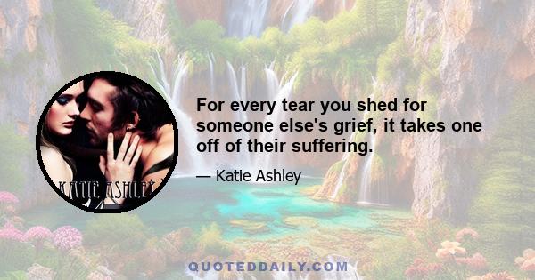 For every tear you shed for someone else's grief, it takes one off of their suffering.