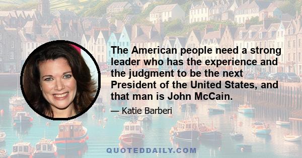 The American people need a strong leader who has the experience and the judgment to be the next President of the United States, and that man is John McCain.