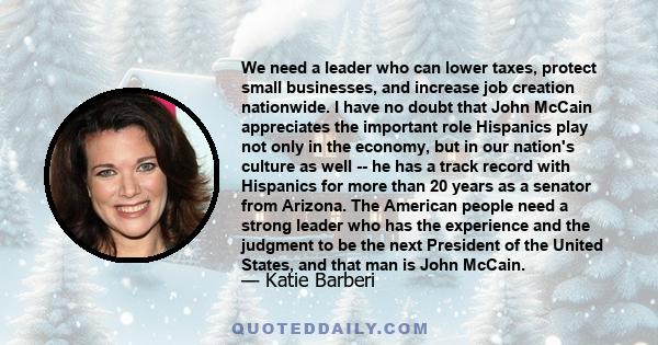 We need a leader who can lower taxes, protect small businesses, and increase job creation nationwide. I have no doubt that John McCain appreciates the important role Hispanics play not only in the economy, but in our