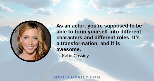 As an actor, you're supposed to be able to form yourself into different characters and different roles. It's a transformation, and it is awesome.