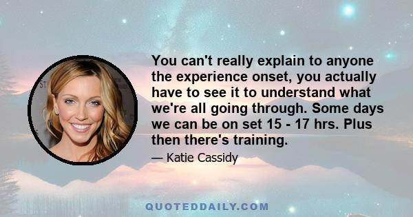 You can't really explain to anyone the experience onset, you actually have to see it to understand what we're all going through. Some days we can be on set 15 - 17 hrs. Plus then there's training.