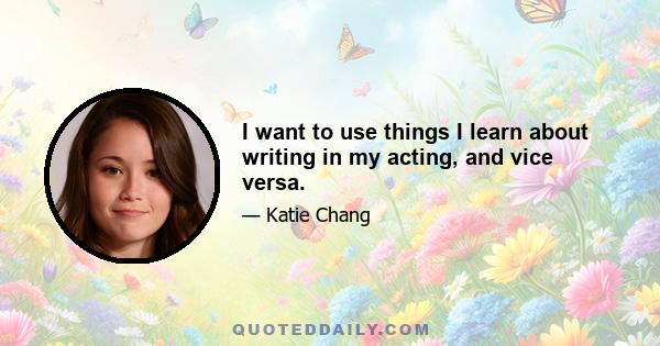 I want to use things I learn about writing in my acting, and vice versa.