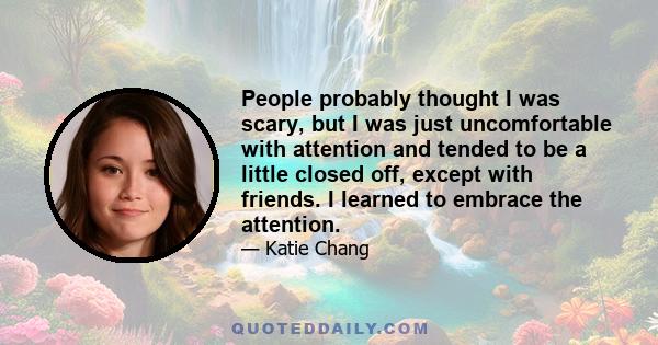 People probably thought I was scary, but I was just uncomfortable with attention and tended to be a little closed off, except with friends. I learned to embrace the attention.