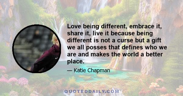 Love being different, embrace it, share it, live it because being different is not a curse but a gift we all posses that defines who we are and makes the world a better place.