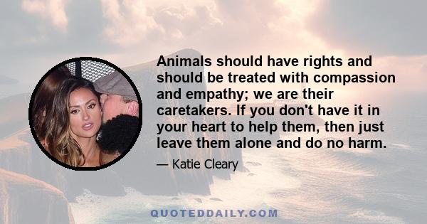 Animals should have rights and should be treated with compassion and empathy; we are their caretakers. If you don't have it in your heart to help them, then just leave them alone and do no harm.