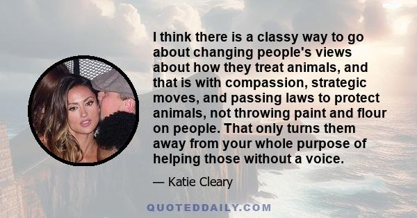 I think there is a classy way to go about changing people's views about how they treat animals, and that is with compassion, strategic moves, and passing laws to protect animals, not throwing paint and flour on people.