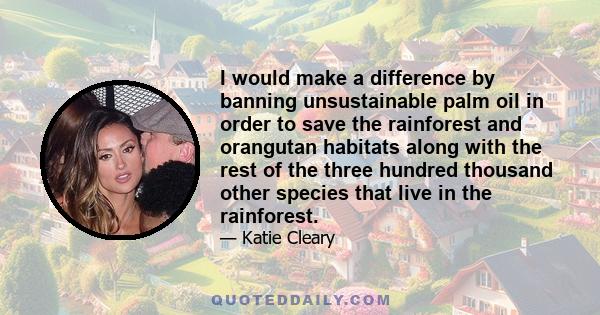 I would make a difference by banning unsustainable palm oil in order to save the rainforest and orangutan habitats along with the rest of the three hundred thousand other species that live in the rainforest.