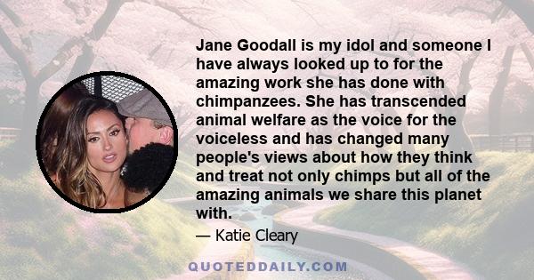 Jane Goodall is my idol and someone I have always looked up to for the amazing work she has done with chimpanzees. She has transcended animal welfare as the voice for the voiceless and has changed many people's views