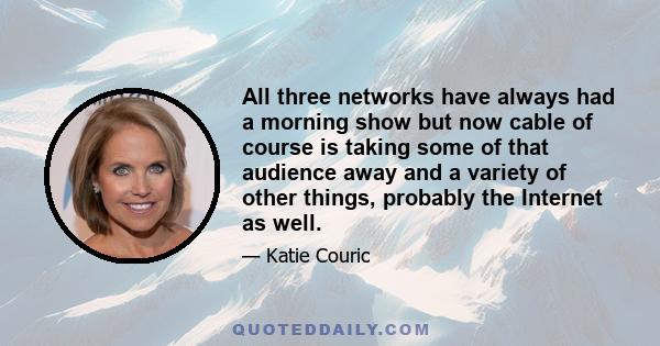 All three networks have always had a morning show but now cable of course is taking some of that audience away and a variety of other things, probably the Internet as well.