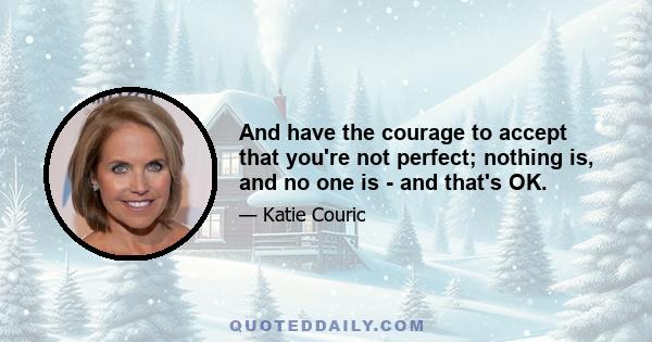 And have the courage to accept that you're not perfect; nothing is, and no one is - and that's OK.