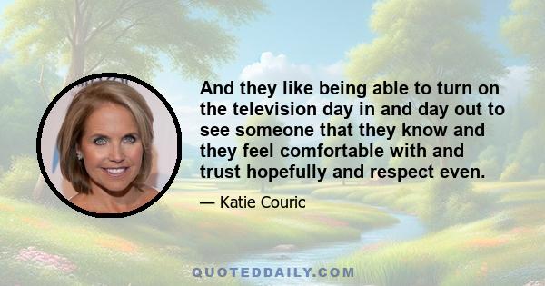 And they like being able to turn on the television day in and day out to see someone that they know and they feel comfortable with and trust hopefully and respect even.