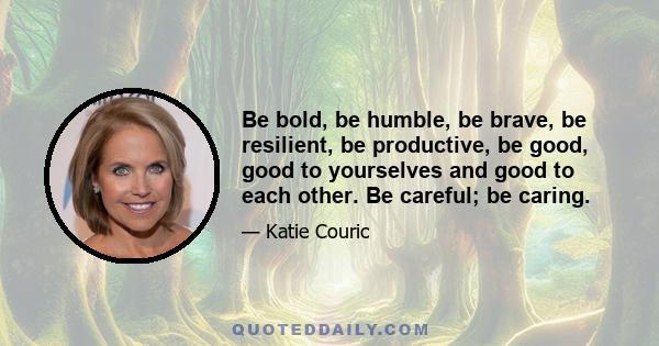 Be bold, be humble, be brave, be resilient, be productive, be good, good to yourselves and good to each other. Be careful; be caring.