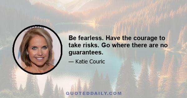 Be fearless. Have the courage to take risks. Go where there are no guarantees.