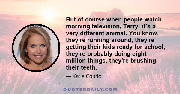 But of course when people watch morning television, Terry, it's a very different animal. You know, they're running around, they're getting their kids ready for school, they're probably doing eight million things,