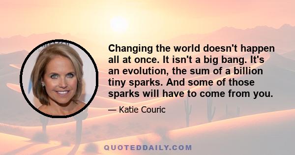 Changing the world doesn't happen all at once. It isn't a big bang. It's an evolution, the sum of a billion tiny sparks. And some of those sparks will have to come from you.